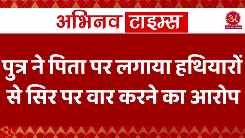 पुत्र ने पिता पर लगाया हथियारों से सिर पर वार करने का आरोप