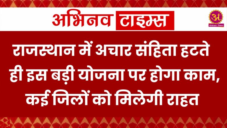 राजस्थान में अचार संहिता हटते ही इस बड़ी योजना पर होगा काम, कई जिलों को मिलेगी राहत