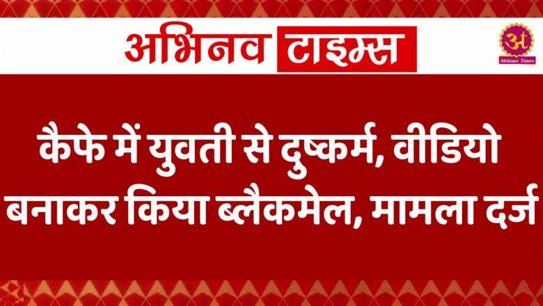 कैफे में युवती से दुष्कर्म, वीडियो बनाकर किया ब्लैकमेल, मामला दर्ज