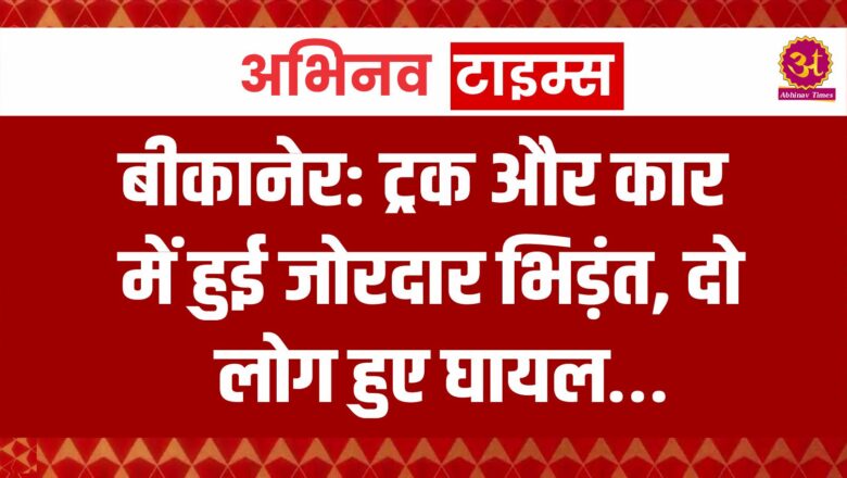 बीकानेर: ट्रक और कार में हुई जोरदार भिड़ंत, दो जन हुए घायल…