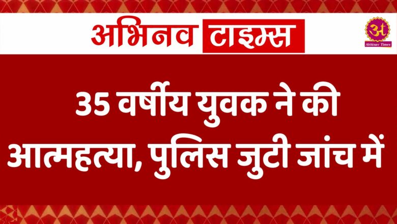 35 वर्षीय युवक ने की आत्महत्या, पुलिस जुटी जांच में