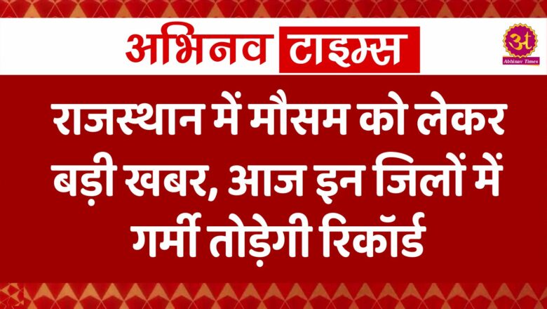 राजस्थान में मौसम को लेकर बड़ी खबर, आज इन जिलों में गर्मी तोड़ेगी रिकॉर्ड