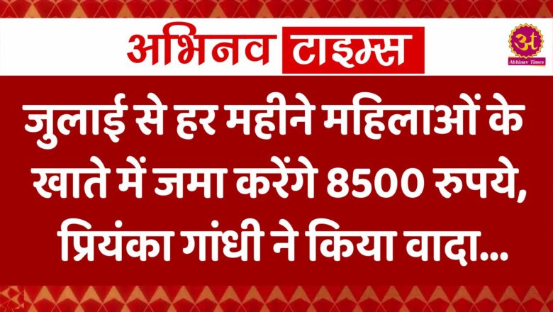 जुलाई से हर महीने महिलाओं के खाते में जमा करेंगे 8500 रुपये, प्रियंका गांधी ने किया वादा