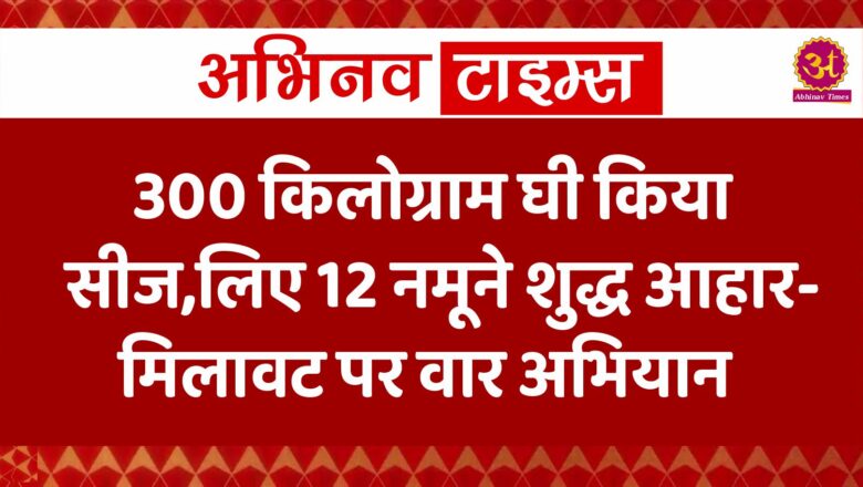 300 किलोग्राम घी किया सीज,लिए 12 नमूने शुद्ध आहार-मिलावट पर वार अभियान