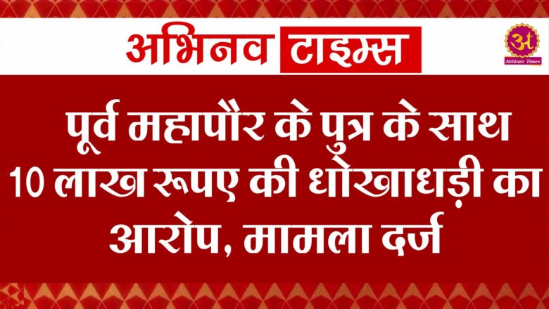 पूर्व महापौर के पुत्र के साथ 10 लाख रूपए की धोखाधड़ी का आरोप, मामला दर्ज