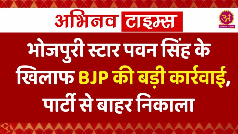 भोजपुरी स्टार पवन सिंह के खिलाफ BJP की बड़ी कार्रवाई, पार्टी से बाहर निकाला, बताई ये वजह