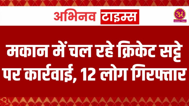 मकान में चल रहे क्रिकेट सट्टे पर कार्रवाई, 12 लोग गिरफ्तार