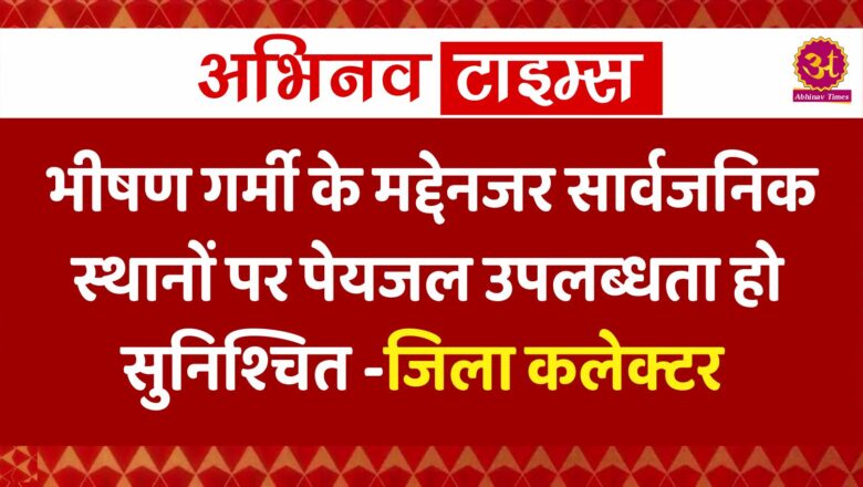 भीषण गर्मी के मद्देनजर सार्वजनिक स्थानों पर पेयजल उपलब्धता हो सुनिश्चित-जिला कलेक्टर