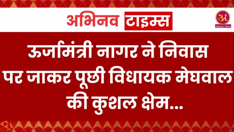 ऊर्जामंत्री नागर ने निवास पर जाकर पूछी विधायक मेघवाल की कुशल क्षेम