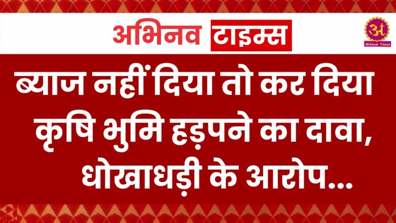 ब्याज नहीं दिया तो कर दिया कृषि भुमि हड़पने का दावा,धोखाधड़ी के आरोप