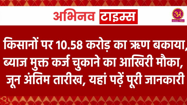 किसानों पर 10.58 करोड़ का ऋण बकाया, ब्याज मुक्त कर्ज चुकाने का आखिरी मौका, 30 जून अंतिम तारीख, यहां पढ़ें पूरी जानकारी