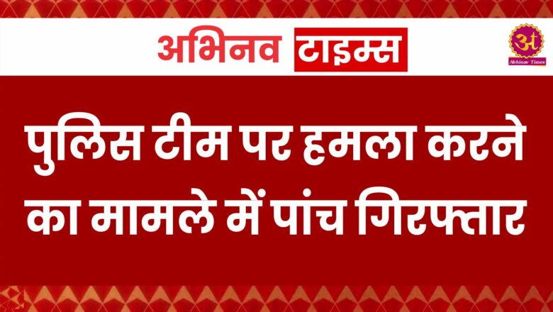 पुलिस टीम पर हमला करने का मामले में पांच गिरफ्तार