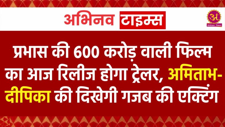 प्रभास की 600 करोड़ वाली फिल्म का आज रिलीज होगा ट्रेलर, अमिताभ-दीपिका की दिखेगी गजब की एक्टिंग