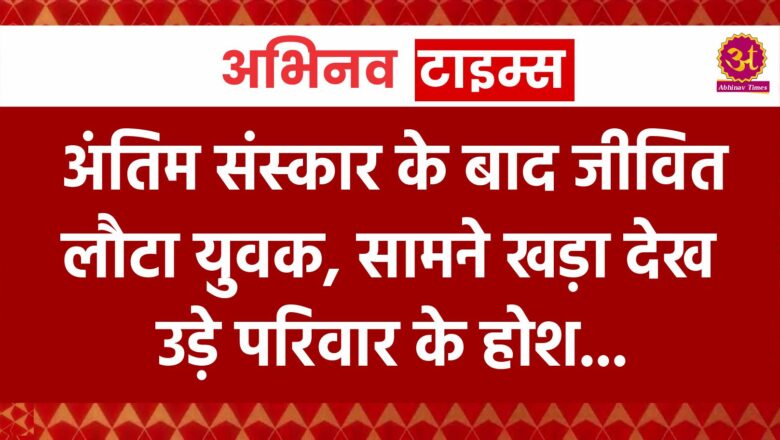 अंतिम संस्कार के बाद जीवित लौटा युवक, सामने खड़ा देख उड़े परिवार के होश