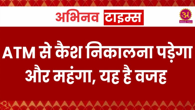 ATM से कैश निकालना पड़ेगा और महंगा, यह है वजह