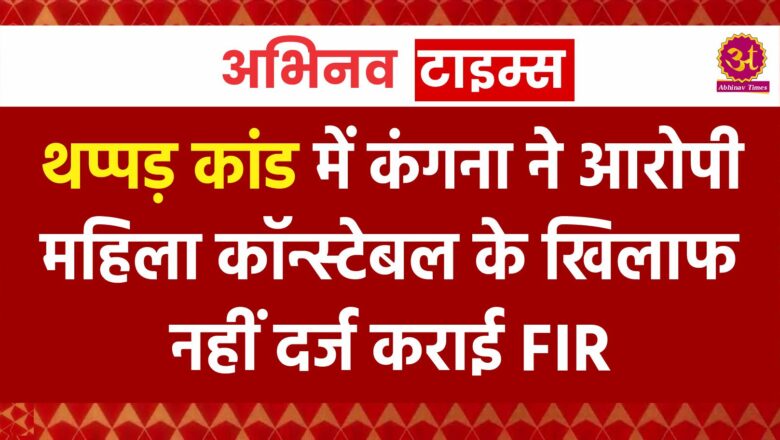 थप्पड़ कांड में कंगना ने आरोपी महिला कॉन्स्टेबल के खिलाफ नहीं दर्ज कराई FIR