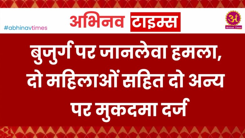 बुजुर्ग पर जानलेवा हमला, दो महिलाओं सहित दो अन्य पर मुकदमा दर्ज