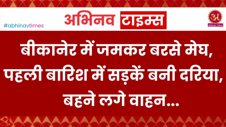 बीकानेर में जमकर बरसे मेघ, पहली बारिश में सड़कें बनी दरिया, बहने लगे वाहन