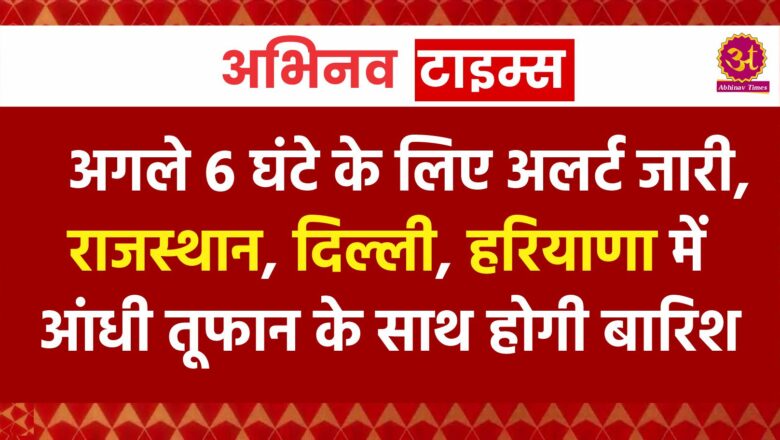 अगले 6 घंटे के लिए अलर्ट जारी, राजस्थान, दिल्ली, हरियाणा में आंधी तूफान के साथ होगी बारिश