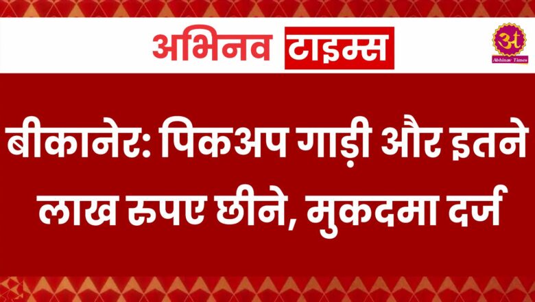 बीकानेर: पिकअप गाड़ी और इतने लाख रुपए छीने, मुकदमा दर्ज