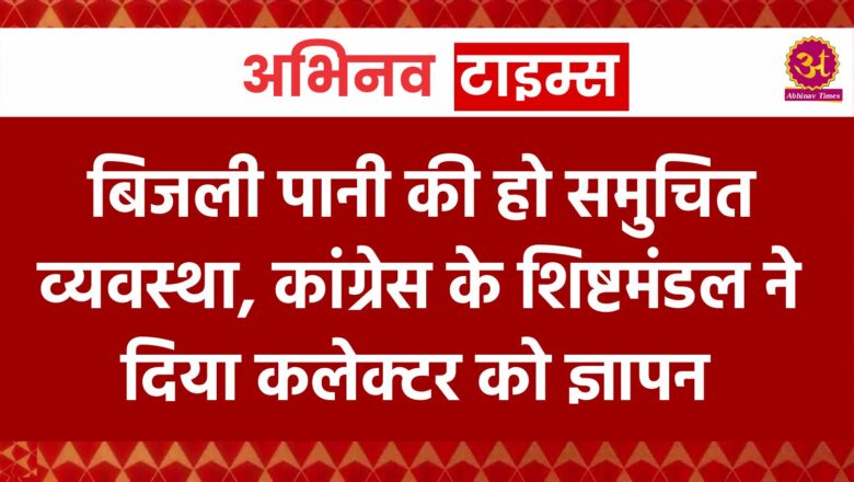 बिजली पानी की हो समुचित व्यवस्था, कांग्रेस के शिष्टमंडल ने दिया कलेक्टर को ज्ञापन