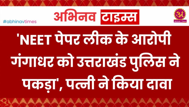 ‘NEET पेपर लीक के आरोपी गंगाधर को उत्तराखंड पुलिस ने पकड़ा’, पत्नी ने किया दावा