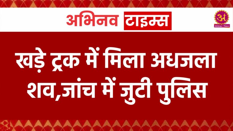 खड़े ट्रक में मिला अधजला शव,जांच में जुटी पुलिस