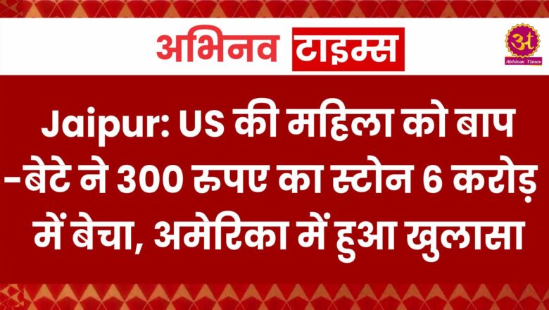 Jaipur: US की महिला को बाप-बेटे ने 300 रुपए का स्टोन 6 करोड़ में बेचा, अमेरिका में हुआ खुलासा