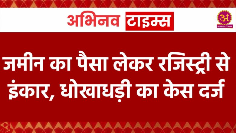 जमीन का पैसा लेकर रजिस्ट्री से इंकार, धोखाधड़ी का केस दर्ज