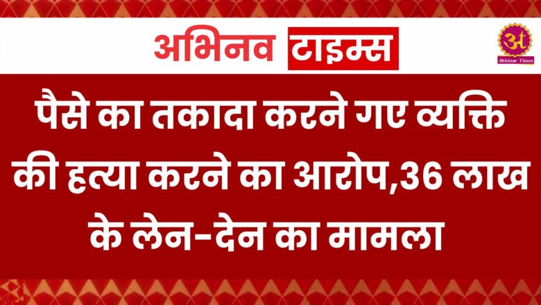 पैसे का तकादा करने गए व्यक्ति की हत्या करने का आरोप,36 लाख के लेन-देन का मामला