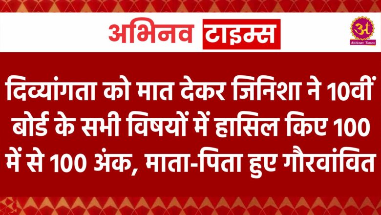 दिव्यांगता को मात देकर जिनिशा ने 10वीं बोर्ड के सभी विषयों में हासिल किए 100 में से 100 अंक, माता-पिता हुए गौरवांवित