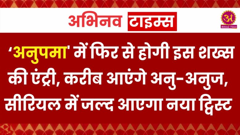 अनुपमा’ में फिर से होगी इस शख्स की एंट्री, करीब आएंगे अनु-अनुज, सीरियल में जल्द आएगा नया ट्व‍िस्ट