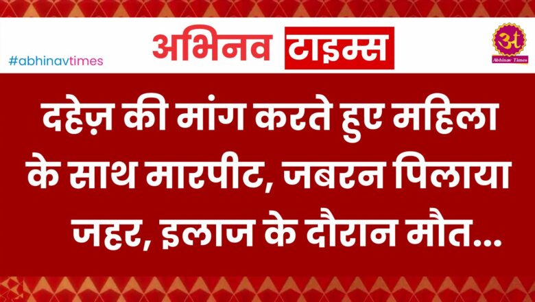 दहेज़ की मांग करते हुए महिला के साथ मारपीट,  जबरन जहर पिलाया, इलाज के दौरान मौत