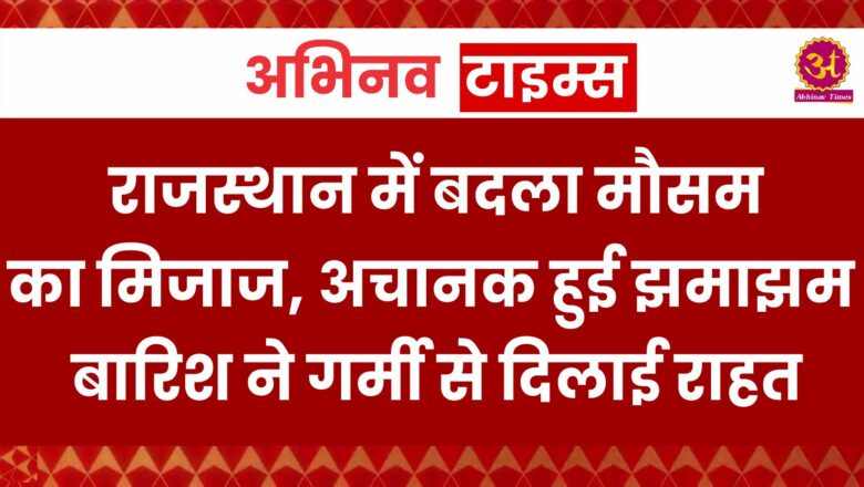 राजस्थान में बदला मौसम का मिजाज, अचानक हुई झमाझम बारिश ने गर्मी से दिलाई राहत