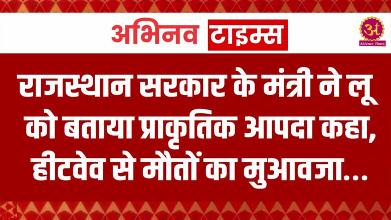 राजस्थान सरकार के मंत्री ने लू को बताया प्राकृतिक आपदा कहा, हीटवेव से मौतों का मुआवजा…