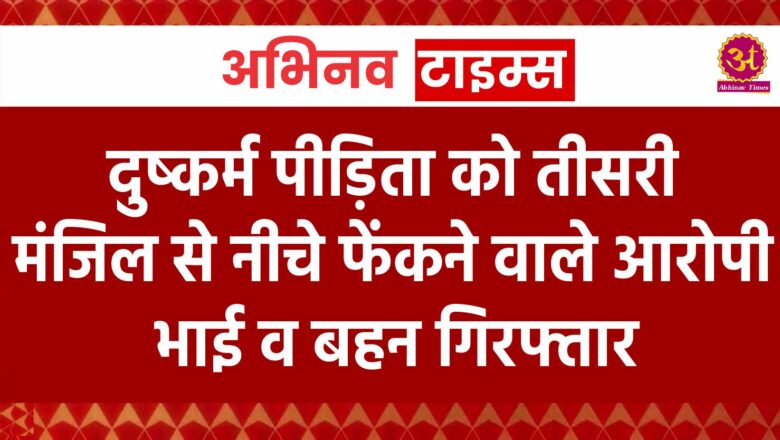 दुष्कर्म पीड़िता को तीसरी मंजिल से नीचे फेंकने वाले आरोपी भाई व बहन गिरफ्तार