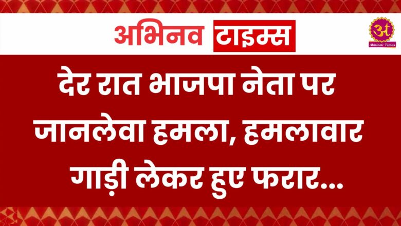 देर रात भाजपा नेता पर जानलेवा हमला, हमलावार गाड़ी लेकर हुए फरार