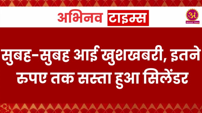 सुबह-सुबह आई खुशखबरी, इतने रुपए तक सस्ता हुआ सिलेंडर