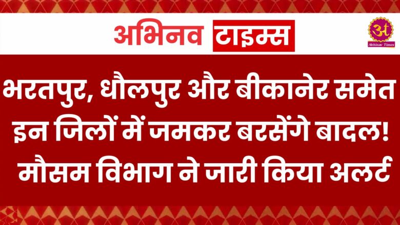 भरतपुर, धौलपुर और बीकानेर समेत इन जिलों में जमकर बरसेंगे बादल! मौसम विभाग ने जारी किया अलर्ट