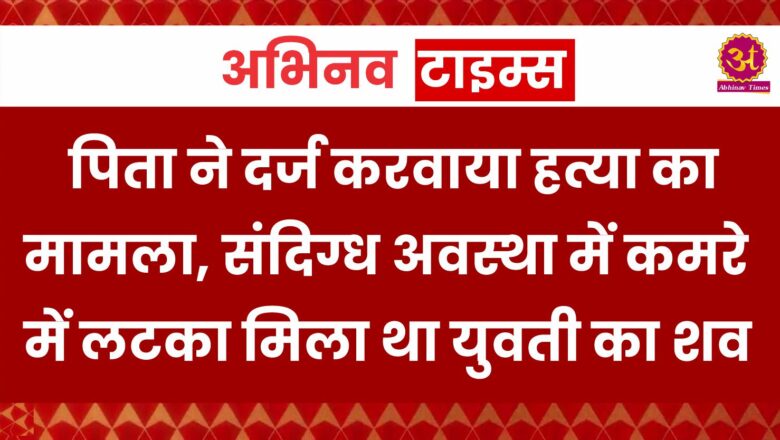 पिता ने दर्ज करवाया हत्या का मामला, संदिग्ध अवस्था में कमरे में लटका मिला था युवती का शव