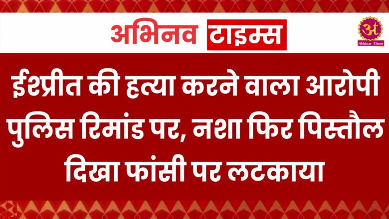 ईश्प्रीत की हत्या करने वाला आरोपी पुलिस रिमांड पर, नशा फिर पिस्तौल दिखा फांसी पर लटकाया