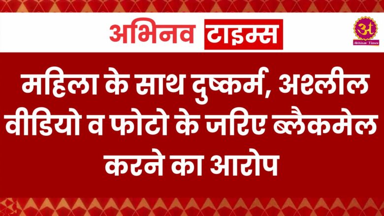 महिला के साथ दुष्कर्म, अश्लील वीडियो व फोटो के जरिए ब्लैकमेल करने का आरोप