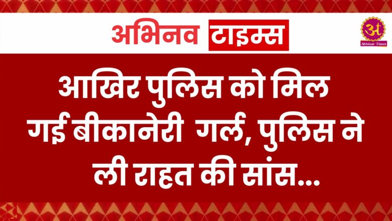 बीकानेर: आखिर पुलिस को मिल गई बीकानेरी गर्ल, पुलिस ने ली राहत की सांस