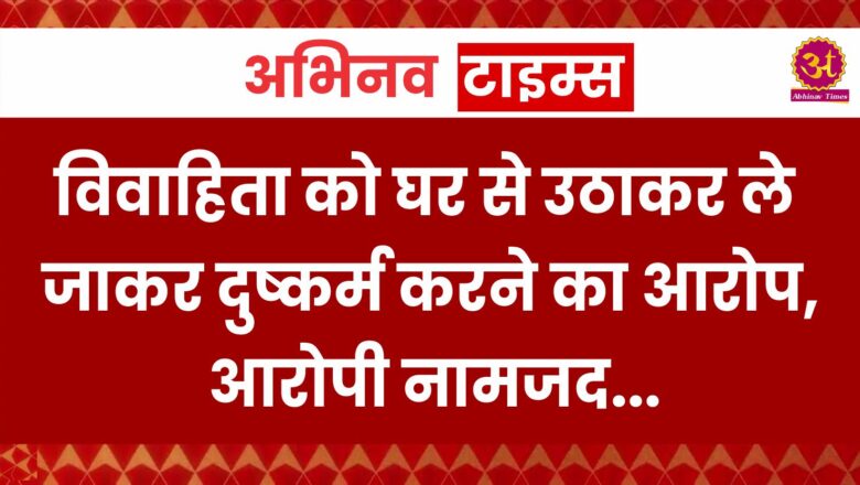 विवाहिता को घर से उठाकर ले जाकर दुष्कर्म करने का आरोप, आरोपी नामजद