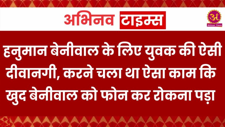 हनुमान बेनीवाल के लिए युवक की ऐसी दीवानगी, करने चला था ऐसा काम कि खुद बेनीवाल को फोन कर रोकना पड़ा