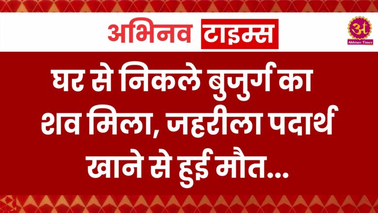 घर से निकले बुजुर्ग का शव मिला, जहरीला पदार्थ खाने से हुई मौत