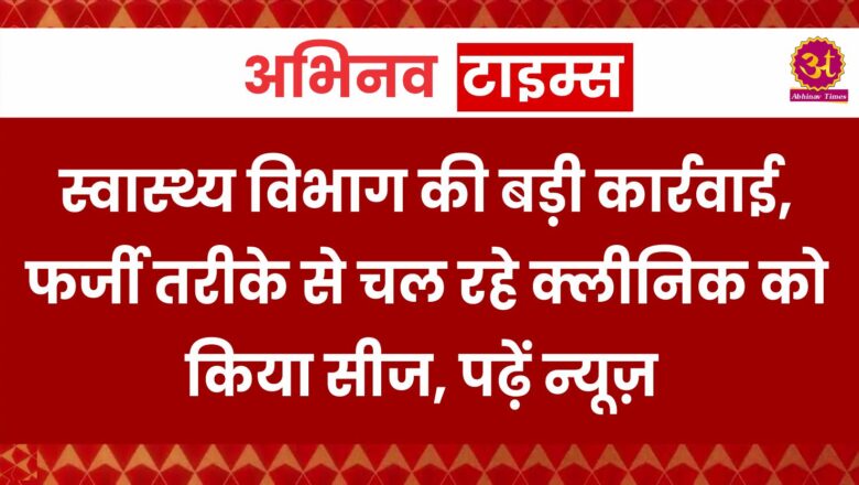 स्वास्थ्य विभाग की बड़ी कार्रवाई, फर्जी तरीके से चल रहे क्लीनिक को किया सीज, पढ़ें न्यूज़