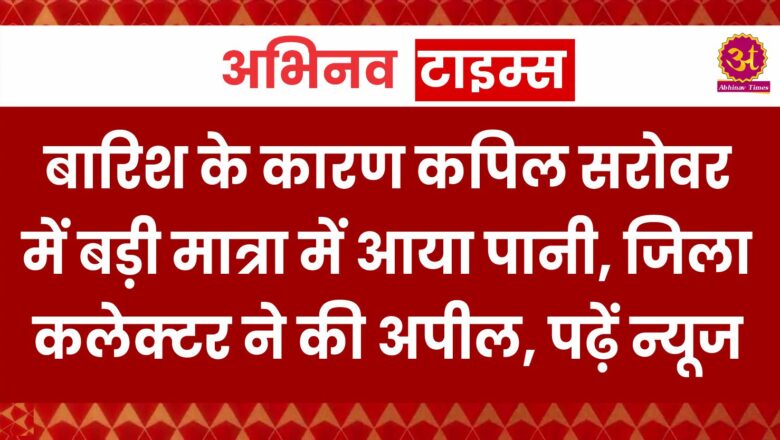 बारिश के कारण कपिल सरोवर में बड़ी मात्रा में आया पानी, जिला कलेक्टर ने की अपील, पढ़ें न्यूज