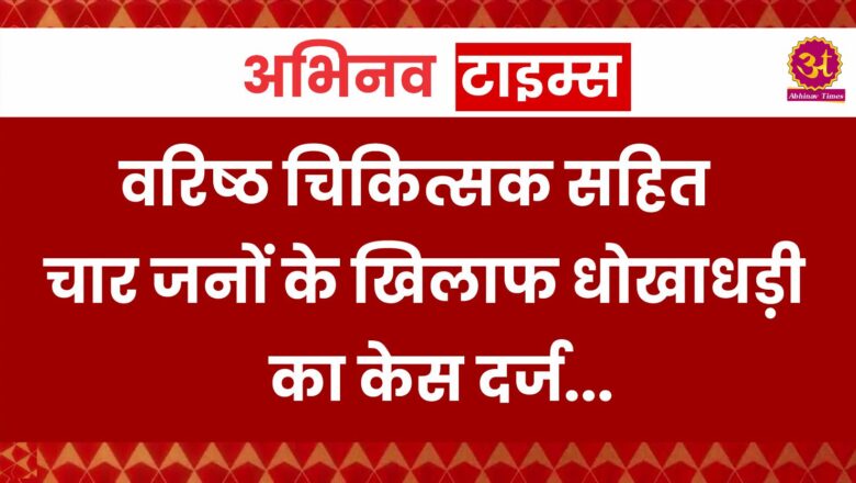 वरिष्ठ चिकित्सक सहित चार जनों के खिलाफ धोखाधड़ी का केस दर्ज