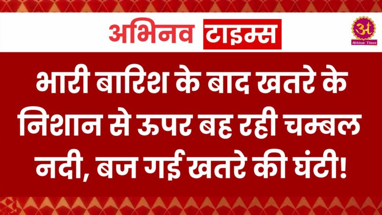 भारी बारिश के बाद खतरे के निशान से ऊपर बह रही चम्बल नदी, बज गई खतरे की घंटी!